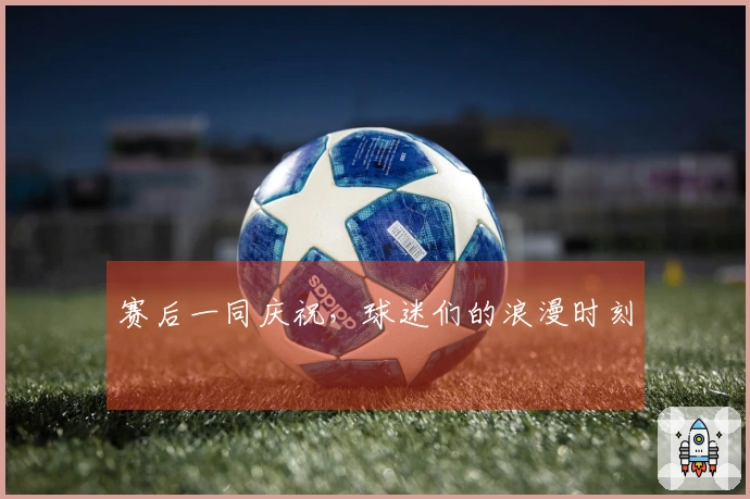 赛后一同庆祝，球迷们的浪漫时刻